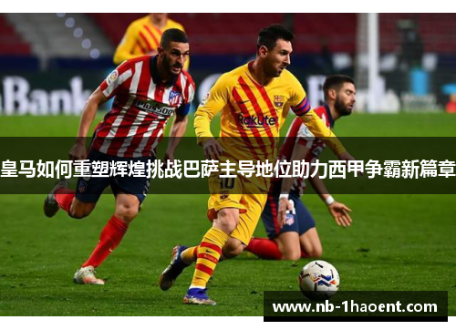 皇马如何重塑辉煌挑战巴萨主导地位助力西甲争霸新篇章