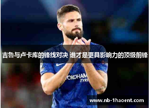 吉鲁与卢卡库的锋线对决 谁才是更具影响力的顶级前锋