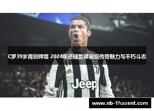 C罗39岁再创辉煌 2024年进球集锦展现传奇魅力与不朽斗志