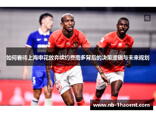 如何看待上海申花放弃续约费南多背后的决策逻辑与未来规划