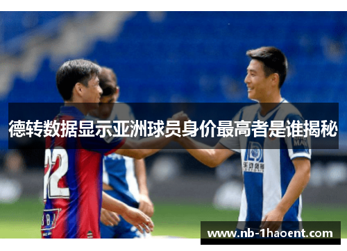 德转数据显示亚洲球员身价最高者是谁揭秘