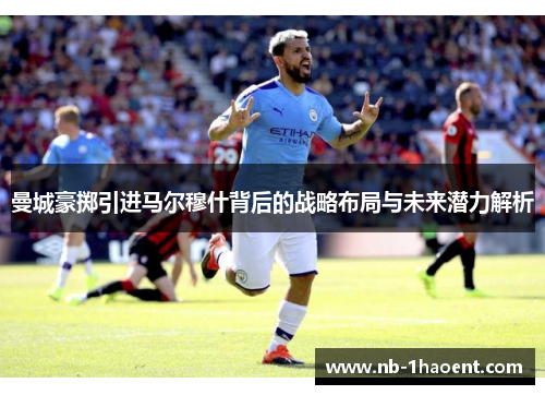 曼城豪掷引进马尔穆什背后的战略布局与未来潜力解析