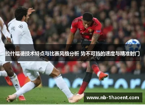 拉什福德技术特点与比赛风格分析 势不可挡的速度与精准射门