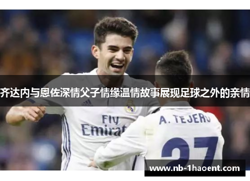 齐达内与恩佐深情父子情缘温情故事展现足球之外的亲情