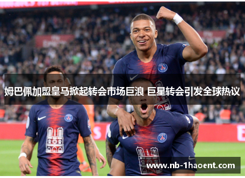 姆巴佩加盟皇马掀起转会市场巨浪 巨星转会引发全球热议