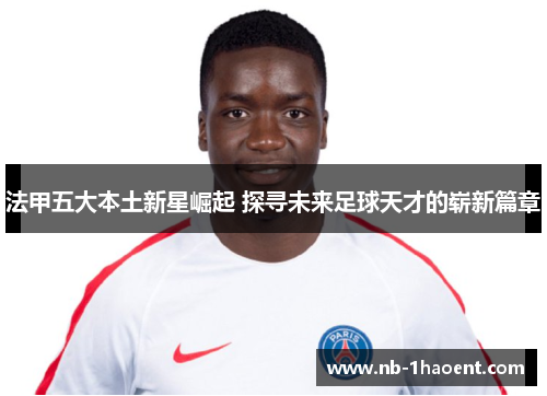 法甲五大本土新星崛起 探寻未来足球天才的崭新篇章