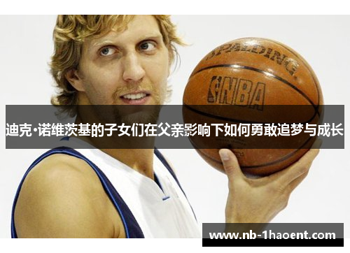 迪克·诺维茨基的子女们在父亲影响下如何勇敢追梦与成长 迪克·诺维茨基的子女们在父亲影响下如何勇敢追梦与成长