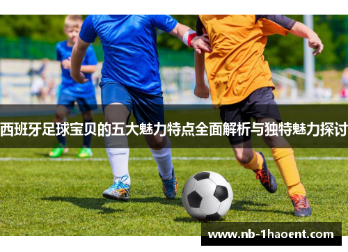 西班牙足球宝贝的五大魅力特点全面解析与独特魅力探讨