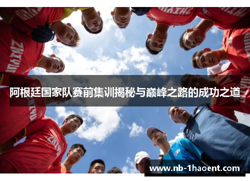 阿根廷国家队赛前集训揭秘与巅峰之路的成功之道