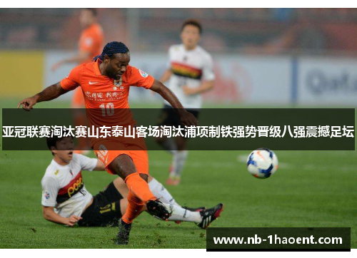 亚冠联赛淘汰赛山东泰山客场淘汰浦项制铁强势晋级八强震撼足坛