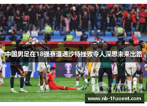 中国男足在18强赛遭遇沙特挫败令人深思未来出路