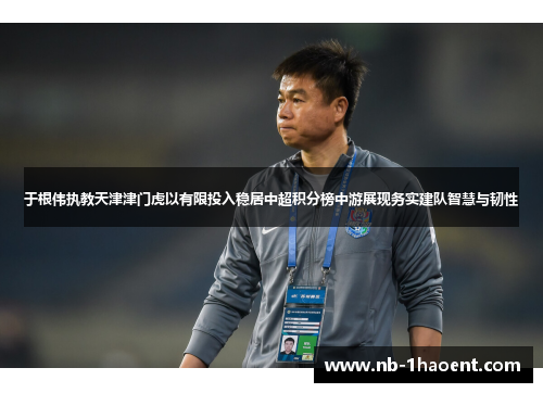 于根伟执教天津津门虎以有限投入稳居中超积分榜中游展现务实建队智慧与韧性