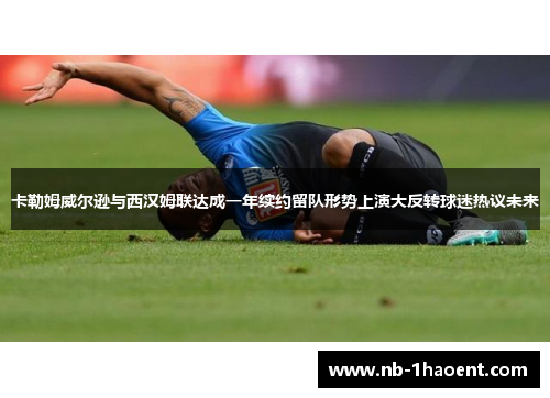 卡勒姆威尔逊与西汉姆联达成一年续约留队形势上演大反转球迷热议未来